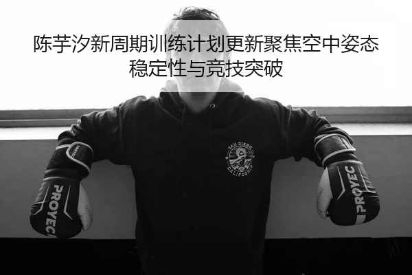 陈芋汐新周期训练计划更新聚焦空中姿态稳定性与竞技突破